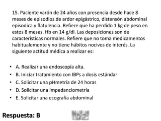 15. Paciente varón de 24 años con presencia desde hace 8
meses de episodios de ardor epigástrico, distensón abdominal
episodica y flatulencia. Refiere que ha perdido 1 kg de peso en
estos 8 meses. Hb en 14 g/dl. Las deposiciones son de
características normales. Refiere que no toma medicamentos
habitualemente y no tiene hábitos nocivos de interés. La
siguiente actitud médica a realizar es:
• A. Realizar una endoscopía alta.
• B. Iniciar tratamiento con IBPs a dosis estándar
• C. Solicitar una pHmetría de 24 horas
• D. Solicitar una impedanciometría
• E. Solicitar una ecografía abdominal
Respuesta: B
 