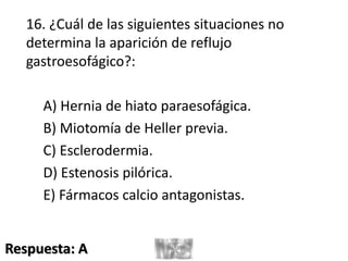 16. ¿Cuál de las siguientes situaciones no
determina la aparición de reflujo
gastroesofágico?:
A) Hernia de hiato paraesofágica.
B) Miotomía de Heller previa.
C) Esclerodermia.
D) Estenosis pilórica.
E) Fármacos calcio antagonistas.
Respuesta: A
 