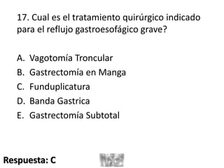 17. Cual es el tratamiento quirúrgico indicado
para el reflujo gastroesofágico grave?
A. Vagotomía Troncular
B. Gastrectomía en Manga
C. Funduplicatura
D. Banda Gastrica
E. Gastrectomía Subtotal
Respuesta: C
 