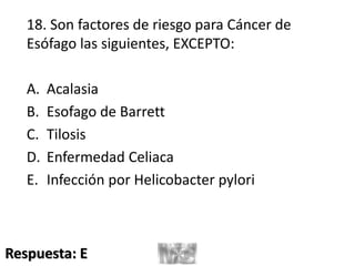 18. Son factores de riesgo para Cáncer de
Esófago las siguientes, EXCEPTO:
A. Acalasia
B. Esofago de Barrett
C. Tilosis
D. Enfermedad Celiaca
E. Infección por Helicobacter pylori
Respuesta: E
 