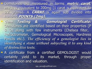  Gemstones are measured in terms metric carat,
    which is equivalent to 200mg (1 carat is equivalent to
    0.2 grams). A CARAT is again sub divided into
    hundred POINTS (2mg).
   Gem Testing &               Gemologist Certificate:
    Gemstones are identified based on their properties (P
    & O) along with few instruments (Chelsea filter,
    Refractrometer, Gemological Microscopes, Hardness
    Pencils etc.). The efficiency of a gemologist lies in
    identifying a stone without subjecting it to any kind
    of destructive tests.
   A certificate from a certified GEMOLOGIST would
    certainly yield to its market, through proper
    identification and valuation.
                       sgs_sena@rediffmail.com
 