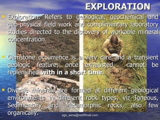 EXPLORATION
 Exploration: Refers to geological, geochemical and
  geo-physical field work and complimentary laboratory
  studies directed to the discovery of workable mineral
  concentration.

 Gemstone occurrence is a very rare and a transient
  geologic feature; once exhausted         cannot   be
  replenished with in a short time.

 Diverse minerals are formed at different geological
  environments in different rock types, viz Igneous,
  Sedimentary and Metamorphic rocks, also few
  organically.     sgs_sena@rediffmail.com
 