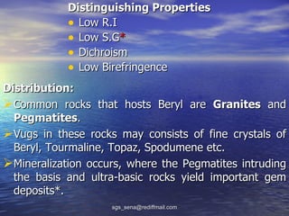 Distinguishing Properties
            • Low R.I
            • Low S.G*
            • Dichroism
            • Low Birefringence
Distribution:
Common rocks that hosts Beryl are Granites and
  Pegmatites.
Vugs in these rocks may consists of fine crystals of
  Beryl, Tourmaline, Topaz, Spodumene etc.
Mineralization occurs, where the Pegmatites intruding
  the basis and ultra-basic rocks yield important gem
  deposits*.
                    sgs_sena@rediffmail.com
 