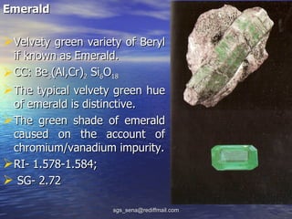 Emerald

Velvety green variety of Beryl
 if known as Emerald.
CC: Be3(Al,Cr)2 Si6O18
The typical velvety green hue
 of emerald is distinctive.
The green shade of emerald
 caused on the account of
 chromium/vanadium impurity.
RI- 1.578-1.584;
 SG- 2.72

                     sgs_sena@rediffmail.com
 