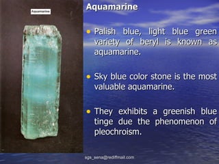 Aquamarine

• Palish blue, light blue green
    variety of beryl is known as
    aquamarine.

• Sky blue color stone is the most
    valuable aquamarine.

• They exhibits a greenish blue
    tinge due the phenomenon of
    pleochroism.

sgs_sena@rediffmail.com
 