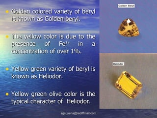 • Golden colored variety of beryl
  is known as Golden beryl.

• The yellow color is due to the
  presence of Fe3+ in                   a
  concentration of over 1%.

• Yellow green variety of beryl is
  known as Heliodor.

• Yellow green olive color is the
  typical character of Heliodor.
                    sgs_sena@rediffmail.com
 