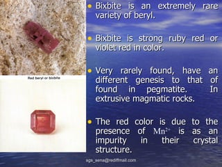 • Bixbite is an extremely rare
    variety of beryl.

• Bixbite is strong ruby red or
    violet red in color.

• Very rarely found, have an
    different genesis to that of
    found in pegmatite.       In
    extrusive magmatic rocks.

• The red color is due to the
    presence of Mn2+ is as an
    impurity   in their crystal
    structure.
sgs_sena@rediffmail.com
 