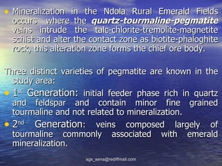 • Mineralization in the Ndola Rural Emerald Fields
  occurs where the quartz-tourmaline-pegmatite
  veins intrude the talc-chlorite-tremolite-magnetite
  schist and alter the contact zone as biotite-phaloghite
  rock, this alteration zone forms the chief ore body.

Three distinct varieties of pegmatite are known in the
  study area:
• 1st Generation: initial feeder phase rich in quartz
  and feldspar and contain minor fine grained
  tourmaline and not related to mineralization.
• 2nd Generation: veins composed largely of
  tourmaline commonly associated with emerald
  mineralization.
                     sgs_sena@rediffmail.com
 