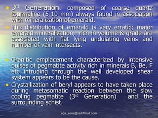 • 3rd Generation:        composed of coarse quartz
    tourmaline (5-10 mm) always found in association
    with mineralization of emerald.
•   The distribution of emerald is very erratic; major
    emerald mineralization, rich in volume & grade are
    associated with flat lying undulating veins and
    number of vein intersects.

• Granitic emplacement characterized by intensive
    pulses of pegmatite activity rich in minerals B, Be, F
    etc intruding through the well developed shear
    system appears to be the cause.
•   Crystallization of beryl appears to have taken place
    during metasomatic reaction between the slow
    cooling pegmatite (3rd Generation)           and the
    surrounding schist.
                       sgs_sena@rediffmail.com
 