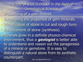 The role of a GEOLOGIST in the field of
                Gemological Science:
• Prospecting of a gem deposit.
• Establishing the properties of gem minerals.
• Identification of stone in cut and rough form.
• Enhancement of stone (synthesis).
• Minerals grow in a definite physico-chemical
  environment, thus a geologist is better able
  to understand and reason out the paragenesis
  of a mineral or gemstone. It is easy to
  distinguish a natural stone from its synthetic
  counterpart.       sgs_sena@rediffmail.com
 
