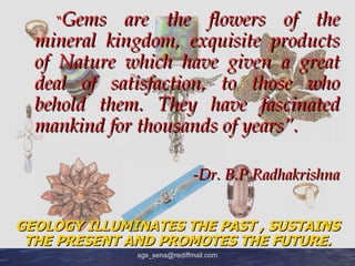 “Gems are the flowers of the
  mineral kingdom, exquisite products
  of Nature which have given a great
  deal of satisfaction, to those who
  behold them. They have fascinated
  mankind for thousands of years”.

                             -Dr. B.P Radhakrishna


GEOLOGY ILLUMINATES THE PAST , SUSTAINS
 THE PRESENT AND PROMOTES THE FUTURE.
              sgs_sena@rediffmail.com
 