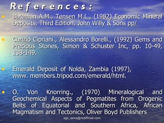 Re f e r e n c e s :
•   Bateman A.M., Tensen M.L., (1982) Economic Mineral
    Deposits, Third Edition, John Willy & Sons pp/

•   Curizio Cipriani., Alessandro Borelli., (1992) Gems and
    Precious Stones, Simon & Schuster Inc, pp. 10-49,
    138-149.

•   Emerald Deposit of Nolda, Zambia (1997),
    www. members.tripod.com/emerald/html.

•   O. Von Knorring., (1970) Mineralogical and
    Geochemical Aspects of Pegmatites from Orogenic
    Belts of Equatorial and Southern Africa, African
    Magmatism and Tectonics, Oliver Boyd Publishers
                      sgs_sena@rediffmail.com
 