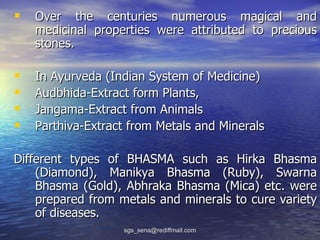  Over the centuries numerous magical and
    medicinal properties were attributed to precious
    stones.

   In Ayurveda (Indian System of Medicine)
   Audbhida-Extract form Plants,
   Jangama-Extract from Animals
   Parthiva-Extract from Metals and Minerals

Different types of BHASMA such as Hirka Bhasma
    (Diamond), Manikya Bhasma (Ruby), Swarna
    Bhasma (Gold), Abhraka Bhasma (Mica) etc. were
    prepared from metals and minerals to cure variety
    of diseases.
                   sgs_sena@rediffmail.com
 