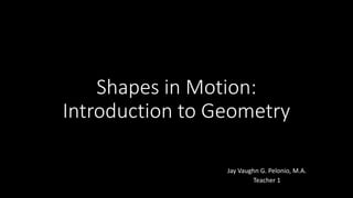Shapes in Motion:
Introduction to Geometry
Jay Vaughn G. Pelonio, M.A.
Teacher 1
 