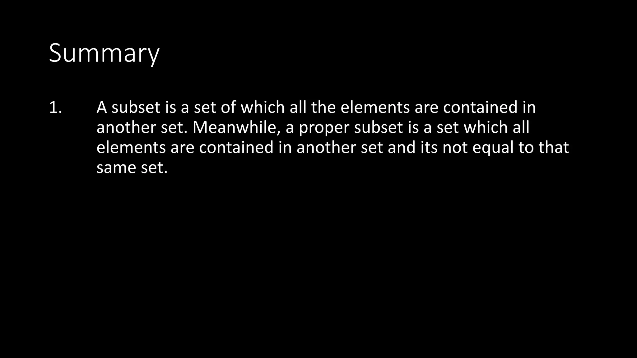 Summary
1. A subset is a set of which all the elements are contained in
another set. Meanwhile, a proper subset is a set which all
elements are contained in another set and its not equal to that
same set.
 