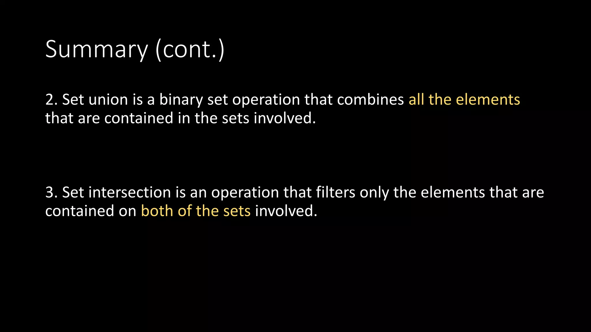 Summary (cont.)
2. Set union is a binary set operation that combines all the elements
that are contained in the sets involved.
3. Set intersection is an operation that filters only the elements that are
contained on both of the sets involved.
 