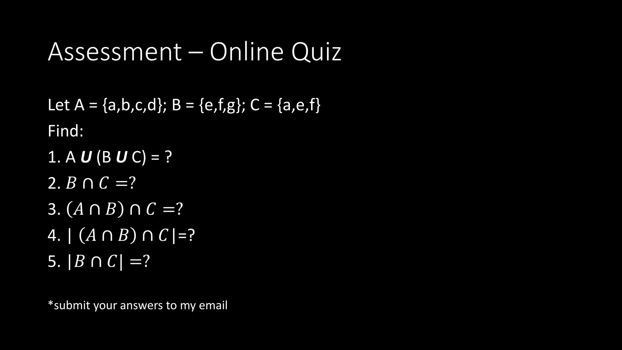 Assessment – Online Quiz
Let A = {a,b,c,d}; B = {e,f,g}; C = {a,e,f}
Find:
1. A U (B U C) = ?
2. 𝐵 ∩ 𝐶 =?
3. 𝐴 ∩ 𝐵 ∩ 𝐶 =?
4. | 𝐴 ∩ 𝐵 ∩ 𝐶|=?
5. |𝐵 ∩ 𝐶| =?
*submit your answers to my email
 