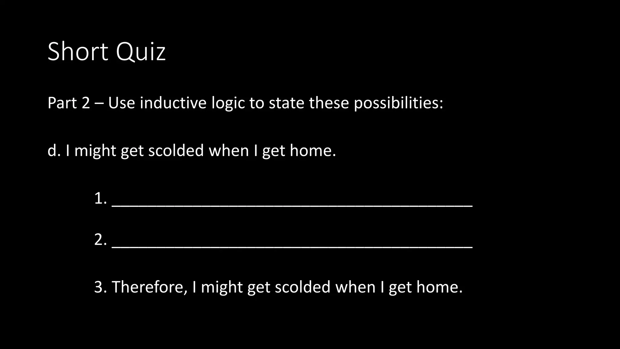 Short Quiz
Part 2 – Use inductive logic to state these possibilities:
d. I might get scolded when I get home.
1. ________________________________________
2. ________________________________________
3. Therefore, I might get scolded when I get home.
 