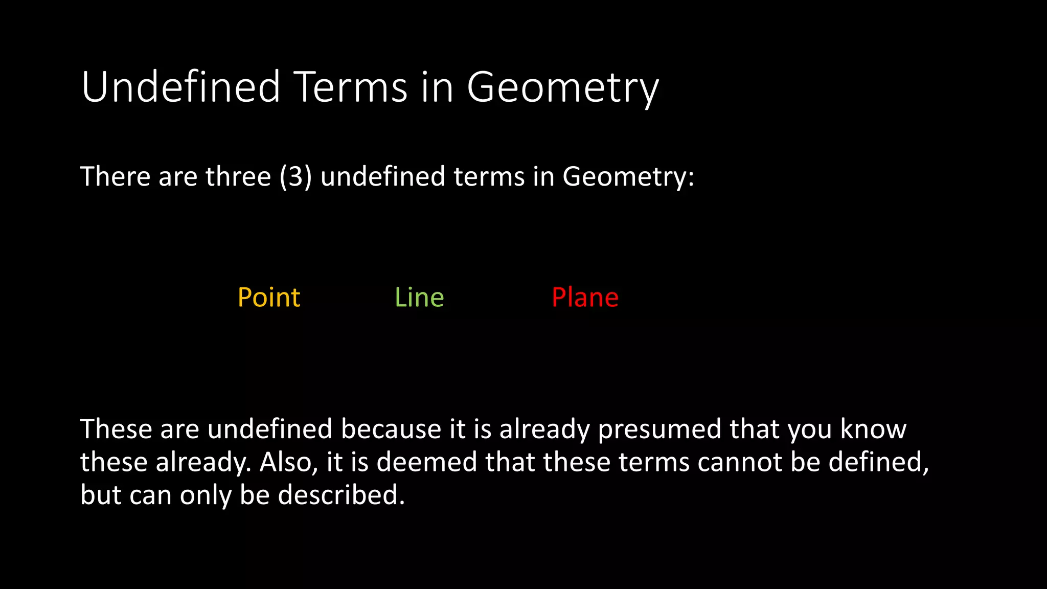 Undefined Terms in Geometry
There are three (3) undefined terms in Geometry:
Point Line Plane
These are undefined because it is already presumed that you know
these already. Also, it is deemed that these terms cannot be defined,
but can only be described.
 