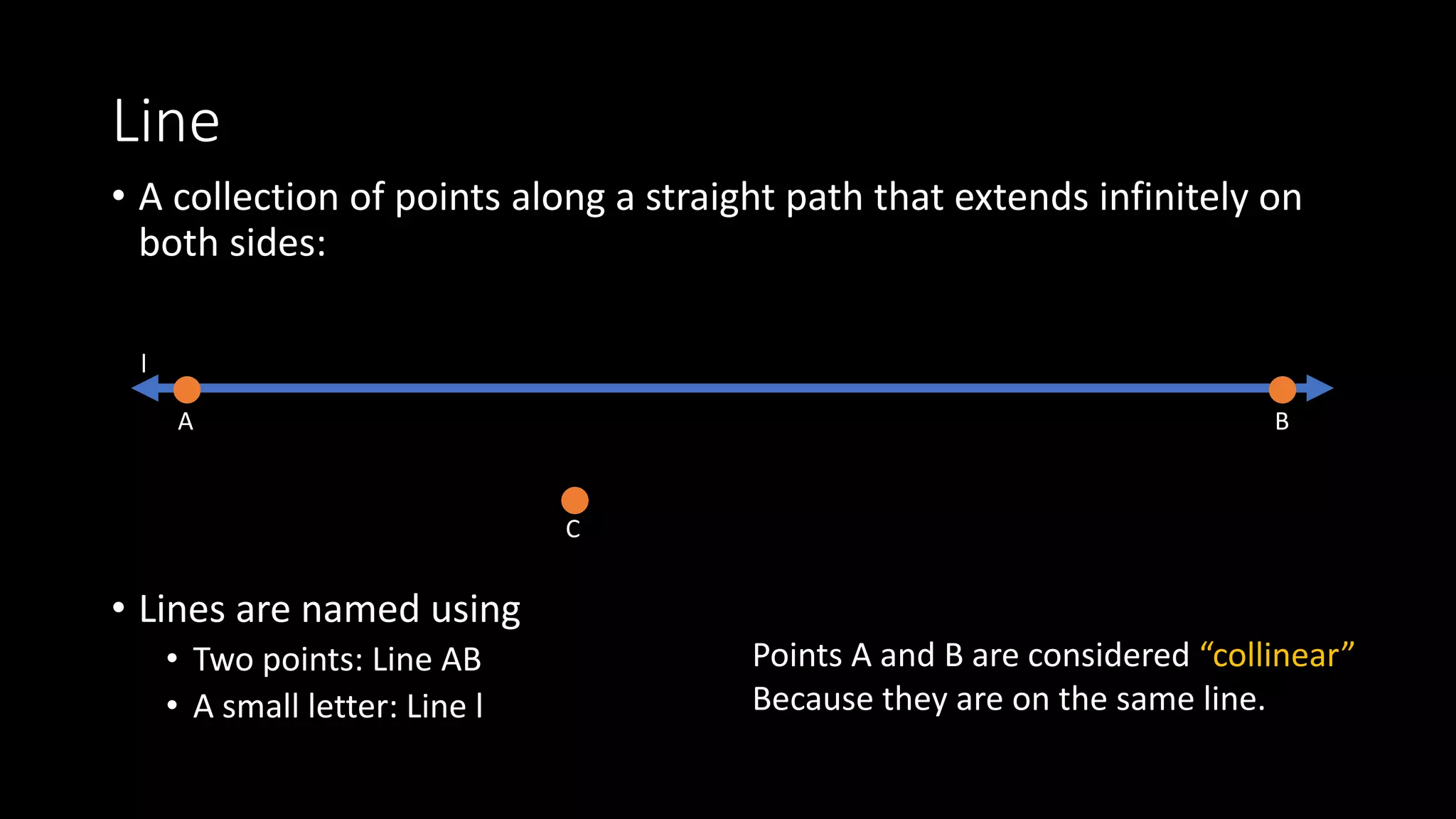 Line
• A collection of points along a straight path that extends infinitely on
both sides:
• Lines are named using
• Two points: Line AB
• A small letter: Line l
A B
l
C
Points A and B are considered “collinear”
Because they are on the same line.
 