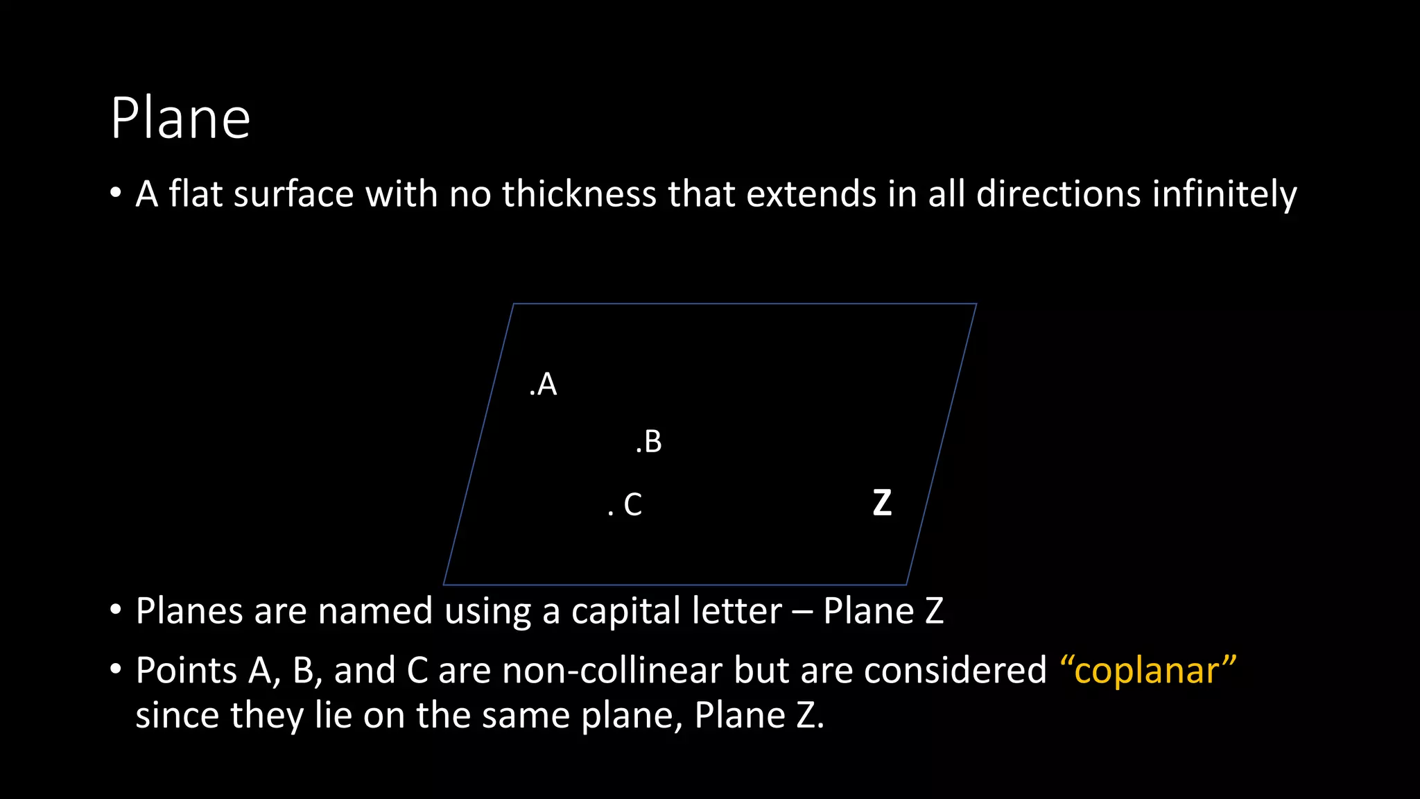 Plane
• A flat surface with no thickness that extends in all directions infinitely
• Planes are named using a capital letter – Plane Z
• Points A, B, and C are non-collinear but are considered “coplanar”
since they lie on the same plane, Plane Z.
.A
.B
. C Z
 