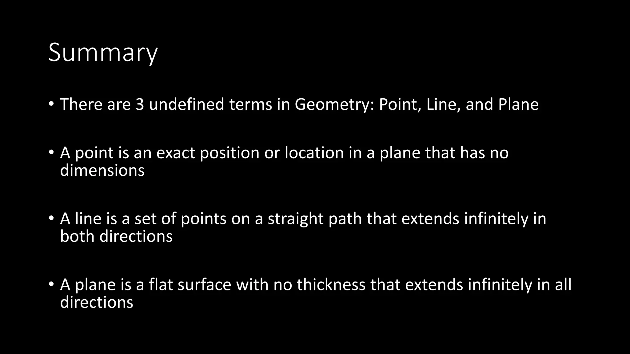 Summary
• There are 3 undefined terms in Geometry: Point, Line, and Plane
• A point is an exact position or location in a plane that has no
dimensions
• A line is a set of points on a straight path that extends infinitely in
both directions
• A plane is a flat surface with no thickness that extends infinitely in all
directions
 