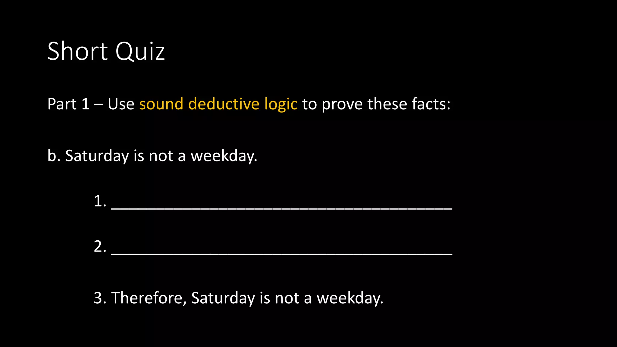 Short Quiz
Part 1 – Use sound deductive logic to prove these facts:
b. Saturday is not a weekday.
1. ______________________________________
2. ______________________________________
3. Therefore, Saturday is not a weekday.
 