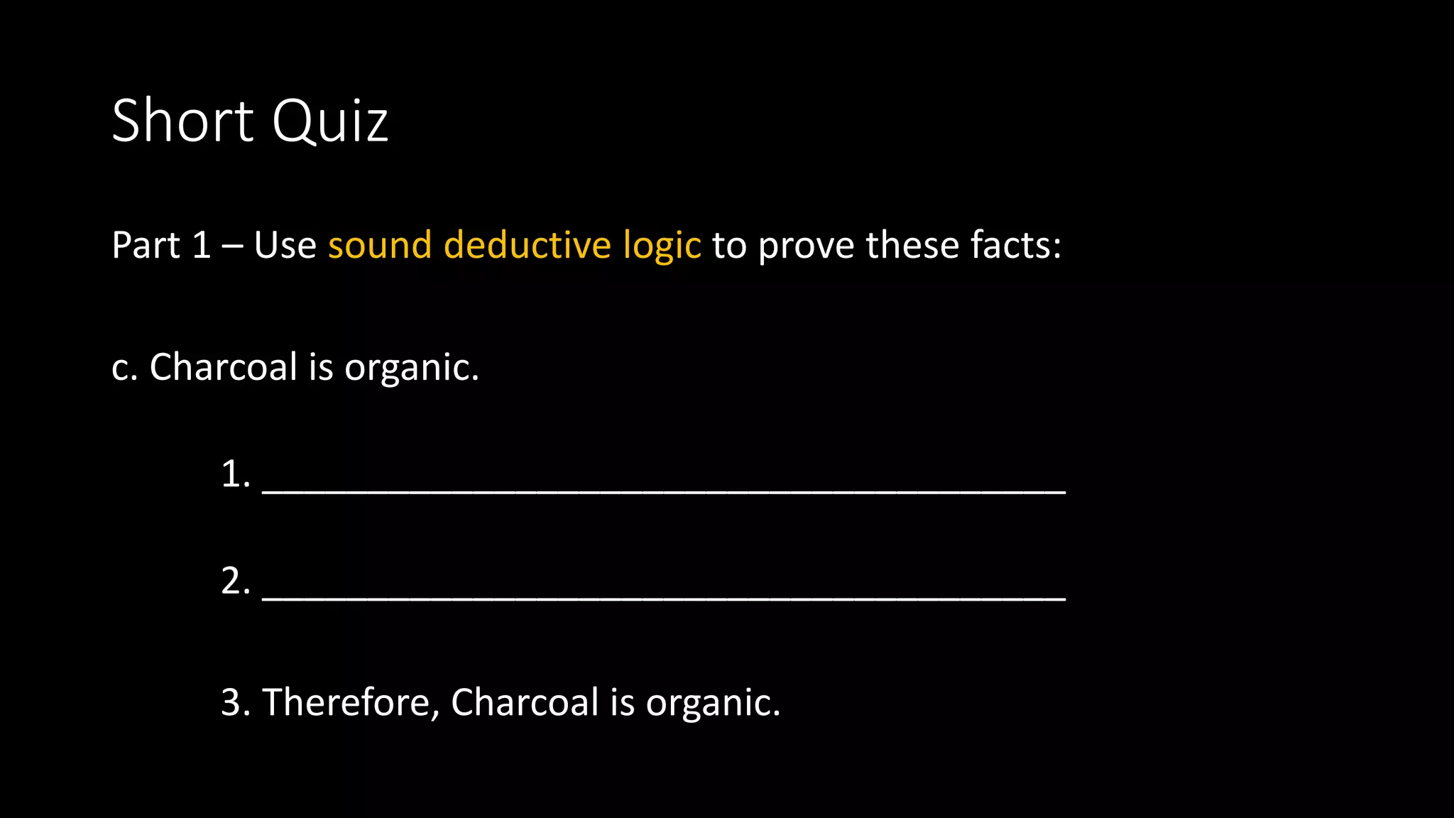 Short Quiz
Part 1 – Use sound deductive logic to prove these facts:
c. Charcoal is organic.
1. ______________________________________
2. ______________________________________
3. Therefore, Charcoal is organic.
 