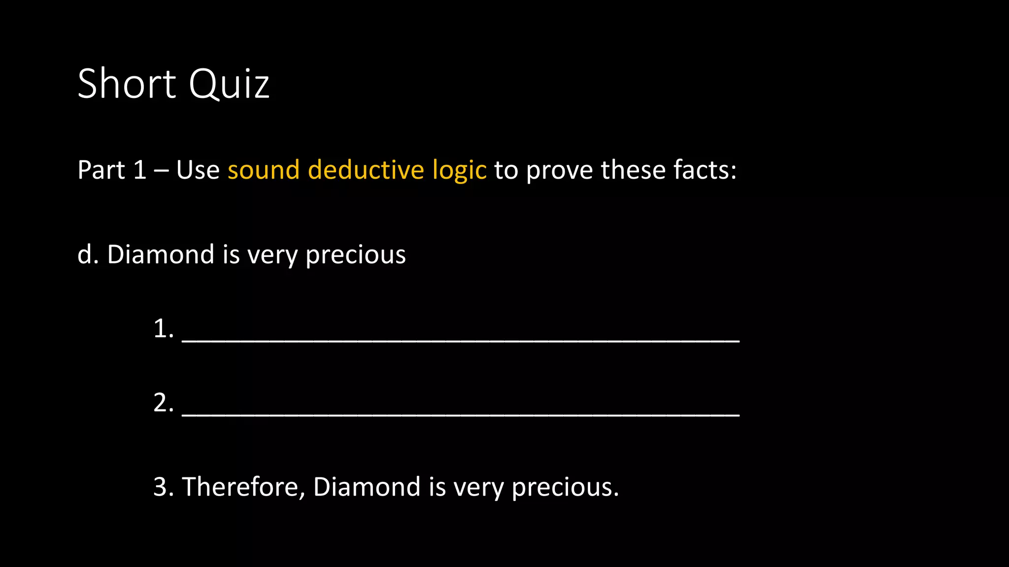 Short Quiz
Part 1 – Use sound deductive logic to prove these facts:
d. Diamond is very precious
1. ______________________________________
2. ______________________________________
3. Therefore, Diamond is very precious.
 