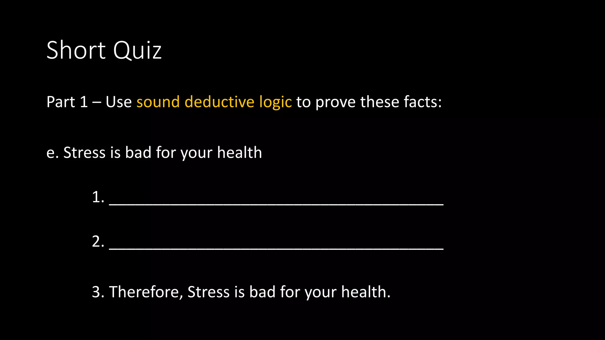 Short Quiz
Part 1 – Use sound deductive logic to prove these facts:
e. Stress is bad for your health
1. ______________________________________
2. ______________________________________
3. Therefore, Stress is bad for your health.
 