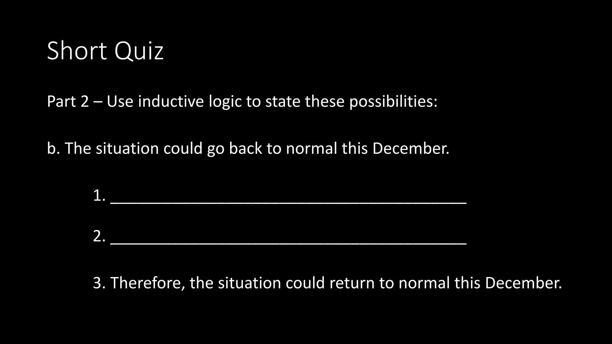 Short Quiz
Part 2 – Use inductive logic to state these possibilities:
b. The situation could go back to normal this December.
1. ________________________________________
2. ________________________________________
3. Therefore, the situation could return to normal this December.
 