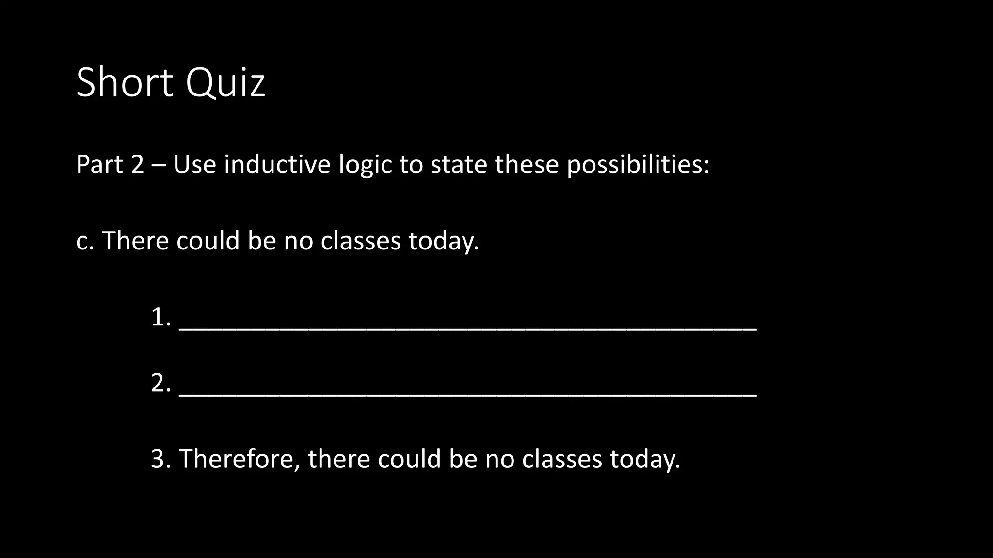 Short Quiz
Part 2 – Use inductive logic to state these possibilities:
c. There could be no classes today.
1. ________________________________________
2. ________________________________________
3. Therefore, there could be no classes today.
 