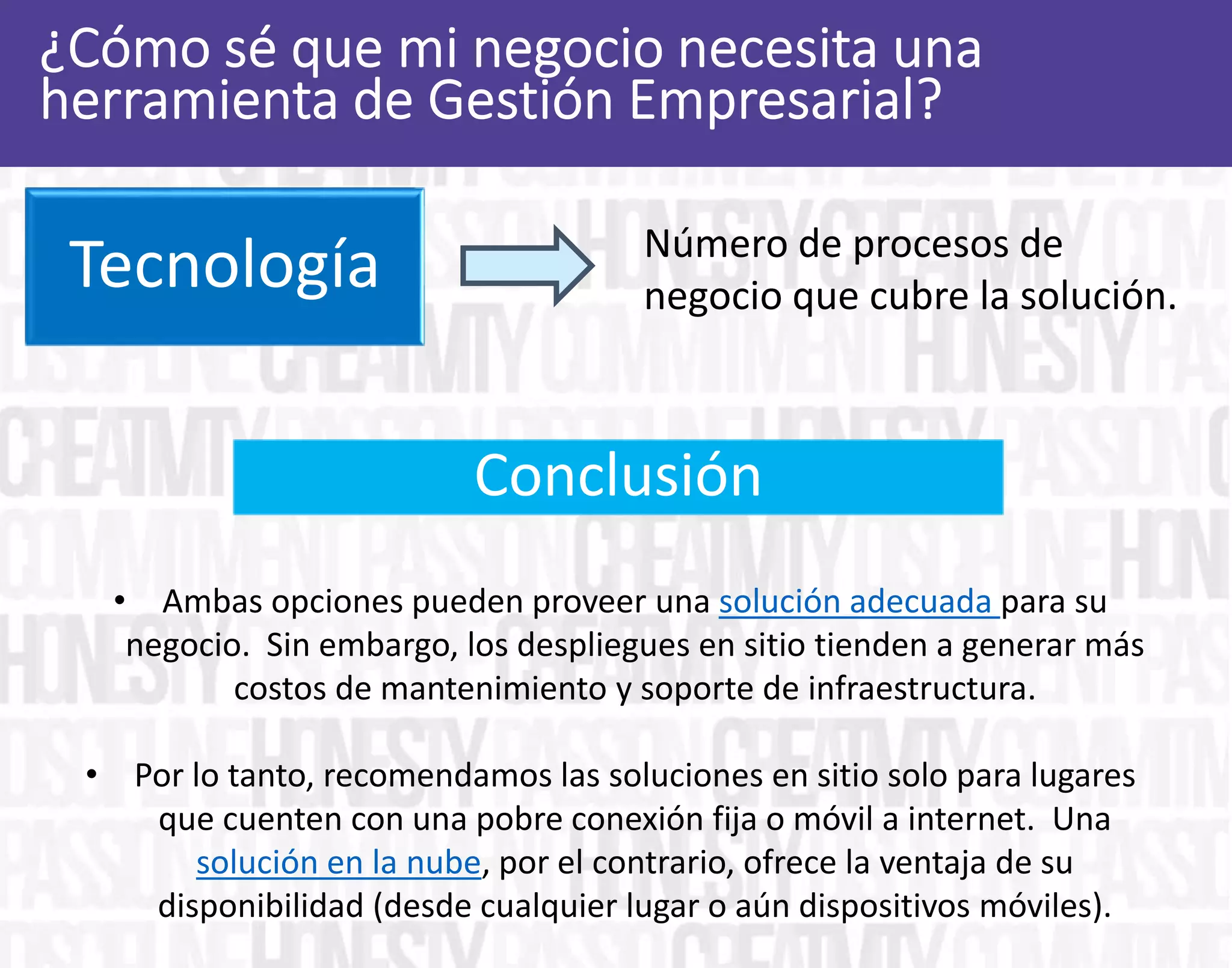 Alcance Número de procesos de
negocio que cubre la solución.
• Ambas opciones pueden proveer una solución adecuada para su
negocio. Sin embargo, los despliegues en sitio tienden a generar más
costos de mantenimiento y soporte de infraestructura.
• Por lo tanto, recomendamos las soluciones en sitio solo para lugares
que cuenten con una pobre conexión fija o móvil a internet. Una
solución en la nube, por el contrario, ofrece la ventaja de su
disponibilidad (desde cualquier lugar o aún dispositivos móviles).
Conclusión
Tecnología
 