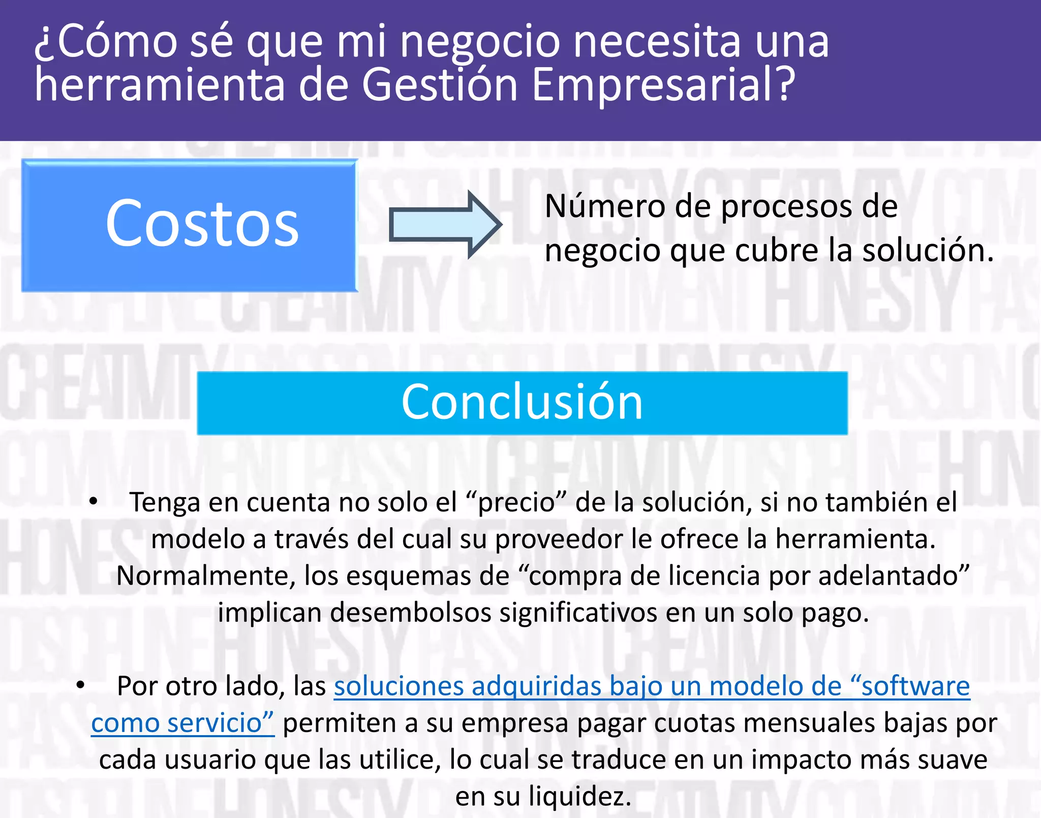 Número de procesos de
negocio que cubre la solución.
• Tenga en cuenta no solo el “precio” de la solución, si no también el
modelo a través del cual su proveedor le ofrece la herramienta.
Normalmente, los esquemas de “compra de licencia por adelantado”
implican desembolsos significativos en un solo pago.
• Por otro lado, las soluciones adquiridas bajo un modelo de “software
como servicio” permiten a su empresa pagar cuotas mensuales bajas por
cada usuario que las utilice, lo cual se traduce en un impacto más suave
en su liquidez.
Conclusión
Costos
 