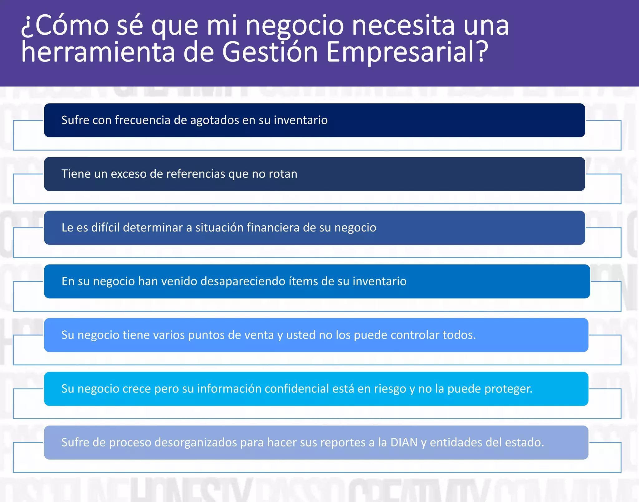 Sufre con frecuencia de agotados en su inventario
Tiene un exceso de referencias que no rotan
Le es difícil determinar a situación financiera de su negocio
En su negocio han venido desapareciendo ítems de su inventario
Su negocio tiene varios puntos de venta y usted no los puede controlar todos.
Su negocio crece pero su información confidencial está en riesgo y no la puede proteger.
Sufre de proceso desorganizados para hacer sus reportes a la DIAN y entidades del estado.
 