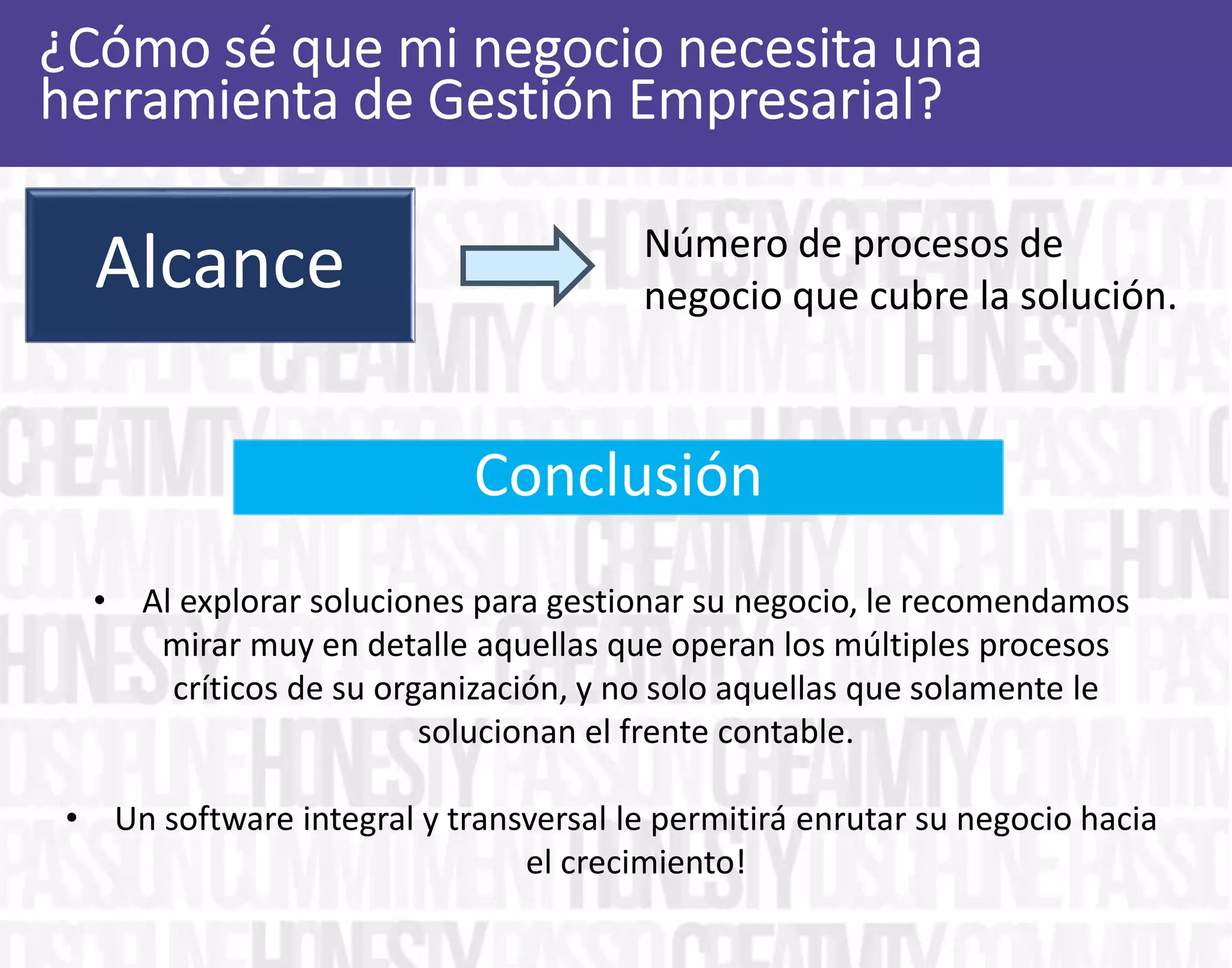 Alcance Número de procesos de
negocio que cubre la solución.
• Al explorar soluciones para gestionar su negocio, le recomendamos
mirar muy en detalle aquellas que operan los múltiples procesos
críticos de su organización, y no solo aquellas que solamente le
solucionan el frente contable.
• Un software integral y transversal le permitirá enrutar su negocio hacia
el crecimiento!
Conclusión
 