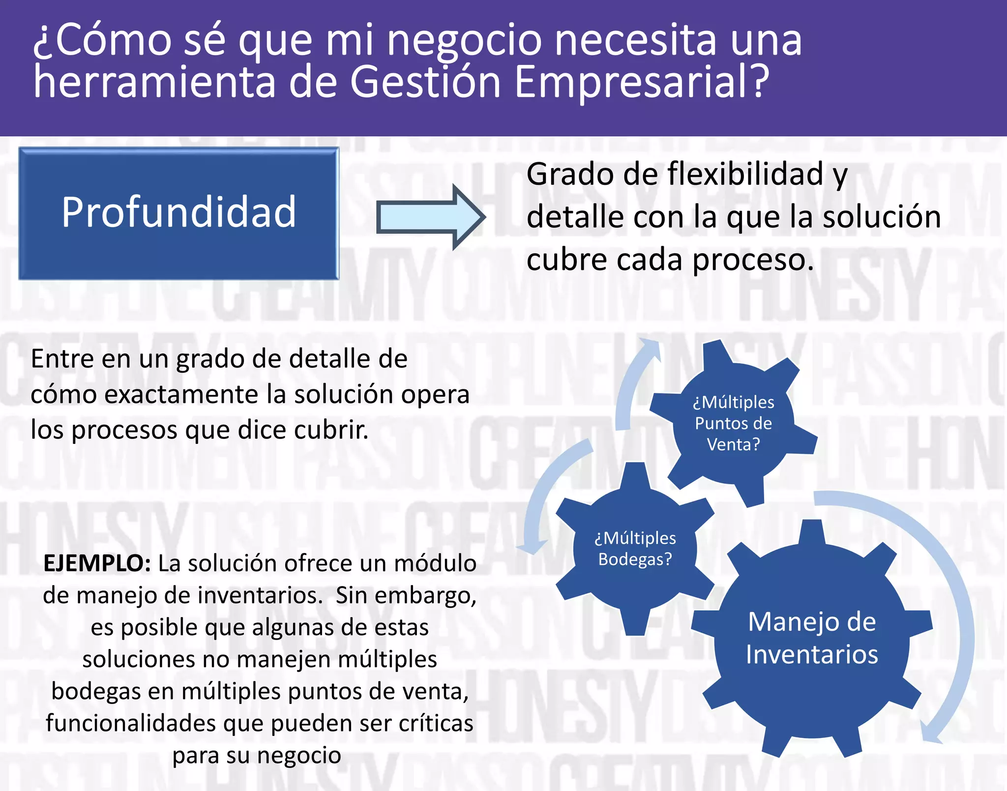 Grado de flexibilidad y
detalle con la que la solución
cubre cada proceso.
Entre en un grado de detalle de
cómo exactamente la solución opera
los procesos que dice cubrir.
Profundidad
Manejo de
Inventarios
¿Múltiples
Bodegas?
¿Múltiples
Puntos de
Venta?
EJEMPLO: La solución ofrece un módulo
de manejo de inventarios. Sin embargo,
es posible que algunas de estas
soluciones no manejen múltiples
bodegas en múltiples puntos de venta,
funcionalidades que pueden ser críticas
para su negocio
 