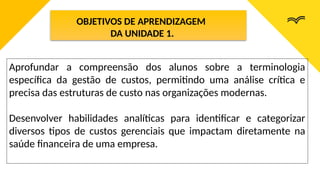 OBJETIVOS DE APRENDIZAGEM
DA UNIDADE 1.
Aprofundar a compreensão dos alunos sobre a terminologia
específica da gestão de custos, permitindo uma análise crítica e
precisa das estruturas de custo nas organizações modernas.
Desenvolver habilidades analíticas para identificar e categorizar
diversos tipos de custos gerenciais que impactam diretamente na
saúde financeira de uma empresa.
 