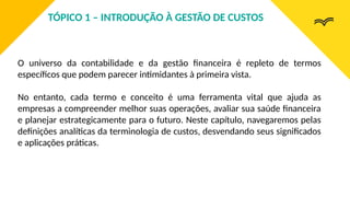 O universo da contabilidade e da gestão financeira é repleto de termos
específicos que podem parecer intimidantes à primeira vista.
No entanto, cada termo e conceito é uma ferramenta vital que ajuda as
empresas a compreender melhor suas operações, avaliar sua saúde financeira
e planejar estrategicamente para o futuro. Neste capítulo, navegaremos pelas
definições analíticas da terminologia de custos, desvendando seus significados
e aplicações práticas.
TÓPICO 1 – INTRODUÇÃO À GESTÃO DE CUSTOS
 