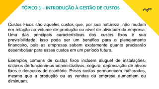 Custos Fixos são aqueles custos que, por sua natureza, não mudam
em relação ao volume de produção ou nível de atividade da empresa.
Uma das principais características dos custos fixos é sua
previsibilidade. Isso pode ser um benéfico para o planejamento
financeiro, pois as empresas sabem exatamente quanto precisarão
desembolsar para esses custos em um período futuro.
Exemplos comuns de custos fixos incluem aluguel de instalações,
salários de funcionários administrativos, seguro, depreciação de ativos
fixos e despesas de escritório. Esses custos permanecem inalterados,
mesmo que a produção ou as vendas da empresa aumentem ou
diminuam.
TÓPICO 1 – INTRODUÇÃO À GESTÃO DE CUSTOS
 