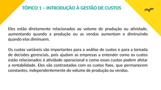 Eles estão diretamente relacionados ao volume de produção ou atividade,
aumentando quando a produção ou as vendas aumentam e diminuindo
quando elas diminuem.
Os custos variáveis são importantes para a análise de custos e para a tomada
de decisões gerenciais, pois ajudam as empresas a entender como os custos
estão relacionados à atividade operacional e como esses custos podem afetar
a rentabilidade. Eles são contrastados com os custos fixos, que permanecem
constantes, independentemente do volume de produção ou vendas.
TÓPICO 1 – INTRODUÇÃO À GESTÃO DE CUSTOS
 