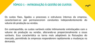 Os custos fixos, ligados a processos e estruturas internas da empresa,
caracterizam-se por permanecerem constantes independentemente do
volume de produção ou vendas.
Em contrapartida, os custos variáveis estão intimamente entrelaçados com o
volume de produção ou vendas, alterando-se proporcionalmente a essas
variáveis. Essa característica os torna mais adaptáveis às flutuações do
mercado, permitindo às empresas responderem rapidamente a mudanças na
demanda.
TÓPICO 1 – INTRODUÇÃO À GESTÃO DE CUSTOS
 