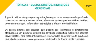 A gestão eficaz de qualquer organização requer uma compreensão profunda
da estrutura de seus custos. Afinal, são esses custos que, em última análise,
determinam preços, influenciam estratégias e afetam a rentabilidade.
Os custos diretos são aqueles que podem ser facilmente e diretamente
atribuídos a um produto, projeto ou atividade específica. Conforme salienta
Slavov (2013), eles estão intimamente relacionados ao processo de produção
ou à oferta de um serviço e podem ser rastreados de forma direta e precisa.
TÓPICO 2 – CUSTOS DIRETOS, INDIRETOS E
GERENCIAIS
 