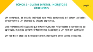 Em contraste, os custos indiretos são mais complexos de serem alocados
diretamente a um produto ou projeto específico.
Eles representam os gastos que estão envolvidos no processo de produção ou
operação, mas não podem ser facilmente associados a um item em particular.
Em vez disso, eles são distribuídos de maneira geral entre várias atividades.
TÓPICO 2 – CUSTOS DIRETOS, INDIRETOS E
GERENCIAIS
 