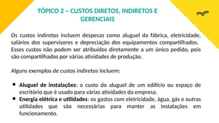 Os custos indiretos incluem despesas como aluguel da fábrica, eletricidade,
salários dos supervisores e depreciação dos equipamentos compartilhados.
Esses custos não podem ser atribuídos diretamente a um único pedido, pois
são compartilhados por várias atividades de produção.
Alguns exemplos de custos indiretos incluem:
● Aluguel de instalações: o custo do aluguel de um edifício ou espaço de
escritório que é usado para várias atividades da empresa.
● Energia elétrica e utilidades: os gastos com eletricidade, água, gás e outras
utilidades que são necessárias para manter as instalações em
funcionamento.
TÓPICO 2 – CUSTOS DIRETOS, INDIRETOS E
GERENCIAIS
 