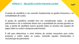 O ponto de equilíbrio é um conceito fundamental na gestão financeira e na
contabilidade de custos.
O ponto de equilíbrio contábil leva em consideração todas as perdas
patrimônios e faz o confronto direto com a quantidade de receitas geradas ou
seja, o ponto de equilíbrio ocorre quando todas as receitas são capazes de
pagar todos os custos e despesas patrimoniais.
É útil para determinar o nível mínimo de vendas necessário para evitar
prejuízos e cobrir todos os custos, incluindo aqueles relacionados à
manutenção do patrimônio.
TÓPICO 3 – RELAÇÃO CUSTO-VOLUME-LUCRO
 