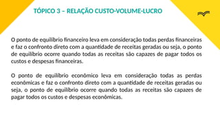 O ponto de equilíbrio financeiro leva em consideração todas perdas financeiras
e faz o confronto direto com a quantidade de receitas geradas ou seja, o ponto
de equilíbrio ocorre quando todas as receitas são capazes de pagar todos os
custos e despesas financeiras.
O ponto de equilíbrio econômico leva em consideração todas as perdas
econômicas e faz o confronto direto com a quantidade de receitas geradas ou
seja, o ponto de equilíbrio ocorre quando todas as receitas são capazes de
pagar todos os custos e despesas econômicas.
TÓPICO 3 – RELAÇÃO CUSTO-VOLUME-LUCRO
 