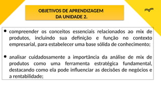 OBJETIVOS DE APRENDIZAGEM
DA UNIDADE 2.
● compreender os conceitos essenciais relacionados ao mix de
produtos, incluindo sua definição e função no contexto
empresarial, para estabelecer uma base sólida de conhecimento;
● analisar cuidadosamente a importância da análise de mix de
produtos como uma ferramenta estratégica fundamental,
destacando como ela pode influenciar as decisões de negócios e
a rentabilidade;
 