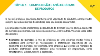 O mix de produtos, conhecido também como variedade de produtos, abrange todos
os itens que uma empresa disponibiliza para seu público consumidor.
Este mix pode variar amplamente dependendo de diversos fatores, como o segmento
de mercado da empresa, sua estratégia comercial, entre outros. Vejamos sobre estes
dois citados:
● Segmento de mercado: o mix de produtos de uma empresa muitas vezes é
adaptado para atender às necessidades e preferências específicas do seu
segmento de mercado. Por exemplo, uma empresa que atende ao mercado de
produtos eletrônicos pode oferecer uma variedade de dispositivos, como
smartphones, laptops, tablets e acessórios.
TÓPICO 1 – COMPREENSÃO E ANÁLISE DO MIX
DE PRODUTOS
 