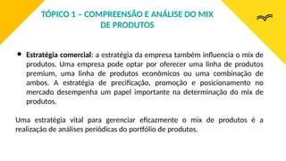 ● Estratégia comercial: a estratégia da empresa também influencia o mix de
produtos. Uma empresa pode optar por oferecer uma linha de produtos
premium, uma linha de produtos econômicos ou uma combinação de
ambos. A estratégia de precificação, promoção e posicionamento no
mercado desempenha um papel importante na determinação do mix de
produtos.
Uma estratégia vital para gerenciar eficazmente o mix de produtos é a
realização de análises periódicas do portfólio de produtos.
TÓPICO 1 – COMPREENSÃO E ANÁLISE DO MIX
DE PRODUTOS
 
